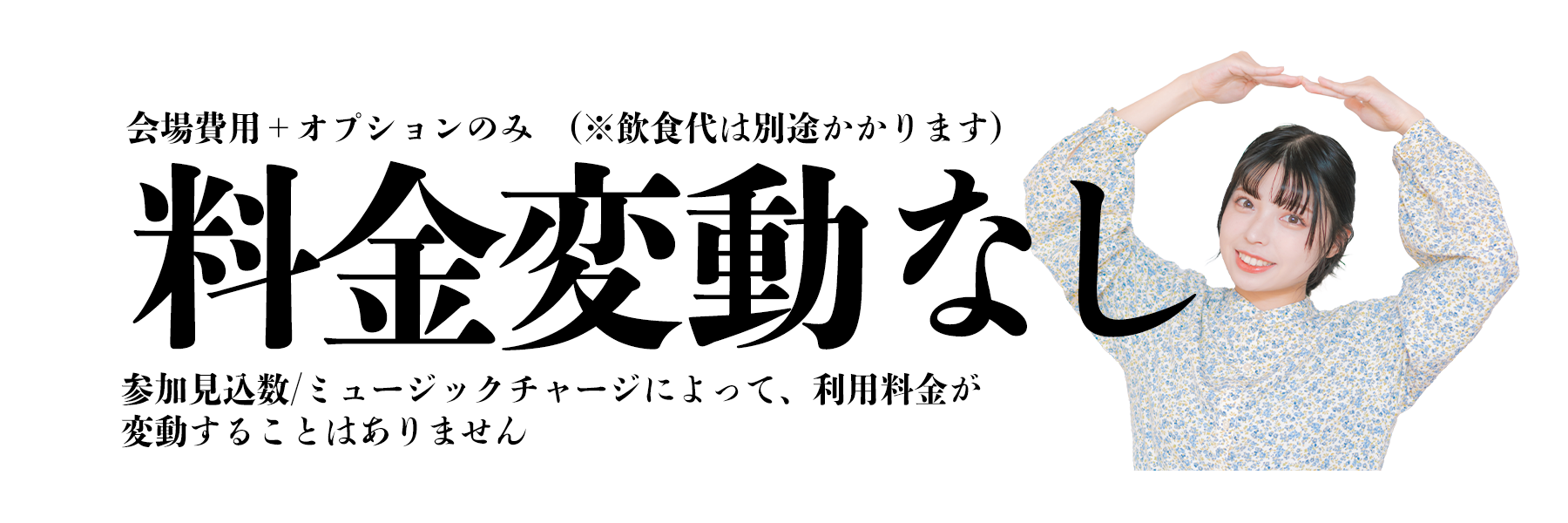 会場費用+オプションのみ(※飲食代は別途かかります)　料金変動なし　参加見込み数/ミュージックチャージによって、利用料金が変動することはありません